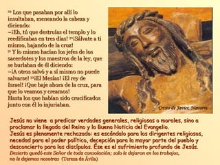 29
   Los que pasaban por allí lo
insultaban, meneando la cabeza y
diciendo:
–¡Eh, tú que destruías el templo y lo
reedificabas en tres días! 30¡Sálvate a ti
mismo, bajando de la cruz!
31
   Y lo mismo hacían los jefes de los
sacerdotes y los maestros de la ley, que
se burlaban de él diciendo:
–¡A otros salvó y a sí mismo no puede
salvarse! 32¡El Mesías! ¡El rey de
Israel! ¡Que baje ahora de la cruz, para
que lo veamos y creamos!
Hasta los que habían sido crucificados
junto con él lo injuriaban.
                                                                     Cristo de Javier, Navarra

Jesús no viene a predicar verdades generales, religiosas o morales, sino a
proclamar la llegada del Reino y la Buena Noticia del Evangelio.
Jesús es plenamente rechazado: es escándalo para los dirigentes religiosos,
necedad para el poder político, decepción para la mayor parte del pueblo y
desconcierto para los discípulos. Ése es el sufrimiento profundo de Jesús.
Desierto quedó este Señor de toda consolación; solo le dejaron en los trabajos,
no le dejemos nosotras (Teresa de Ávila)
 