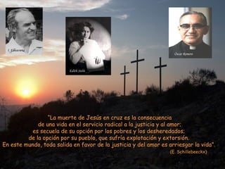 I. Ellaacuria
                                                                    Óscar Romero



                          Edith Stein




                 “La muerte de Jesús en cruz es la consecuencia
             de una vida en el servicio radical a la justicia y al amor;
           es secuela de su opción por los pobres y los desheredados;
         de la opción por su pueblo, que sufría explotación y extorsión.
En este mundo, toda salida en favor de la justicia y del amor es arriesgar la vida”.
                                                                  (E. Schillebeeckx)
 