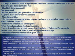 33
   Al llegar el mediodía, toda la región quedó sumida en tinieblas hasta las tres. 34 Y a eso
de las tres gritó Jesús con fuerte voz:
–Eloí, Eloí, ¿lemá sabaktaní?
Que quiere decir:
Dios mío, Dios mío, ¿por qué me has abandonado?
35
   Algunos de los presentes decían al oírle:
–Mira, llama a Elías.
36
   Uno fue corriendo a empapar una esponja en vinagre y, sujetándola en una caña, le
ofrecía de beber, diciendo:
–Vamos a ver si viene Elías a descolgarlo.
37
   Pero Jesús, lanzando un fuerte grito, expiró.
38
   La cortina del templo se rasgó en dos de arriba abajo. 39 Y el centurión que estaba
frente a Jesús, al ver que había expirado de aquella manera, dijo:
–Verdaderamente este hombre era Hijo de Dios.

     Es un grito de verdadera angustia que al mismo tiempo expresa el deseo de asirse a Dios
     contra toda esperanza, de reivindicar a Dios como Dios mío, aunque se muestre como Dios
     ausente. El “abandonado” se abandona en las manos del Padre.
      Dolor y esperanza. Comunión con los sufrimientos humanos y esperanza en el Dios de la vida.

     Vivir y morir apasionadamente, como Jesús, es posible cuando se tiene plena confianza en un
     Padre/Madre que no nos deja sol@s en la historia, nunca nos abandona, y menos cuando más
     le necesitamos.
     “Jesús padece el infierno de la ausencia de Dios, para que así no haya infierno para nadie
 