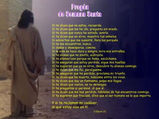 Si   te dicen que no estoy, recuerda.
Si   te dicen que me he ido, pregunta sin miedo.
Si   te dicen que nunca he estado, sonríe.
Si   te dicen que no sirvo, muestra tus anhelos.
Si   adviertes que me ausenté, llora los porqués.
Si   no me encuentras, busca.
Si   dudas y desesperas, camina.
Si   la vida se hace dura y sangra, mira mis entrañas.
Si   te avisan que no siento, acércate.
Si   te atemorizan porque no llamo, escúchame.
Si   te aseguran que estoy perdido, sigue mis huellas.
Si   te sugieren que ya no sirvo, descubre tu alianza conmigo.
Si   te dicen que me fui, persígueme.
Si   te aseguran que he perdido, proclama mi triunfo.
Si   te dicen que he muerto, búscame entre los vivos.
Si   te dicen que soy un fantasma, palpa mis llagas.
Si   te dicen que vuelvo, no te detengas.
Si   te preguntan si perdoné, di que sí.
Si   te dicen que me has perdido, háblales de tus encuentros conmigo.
Si   te sugieren que fracasé, diles que el ser humano es lo que importa.

Y si te reclaman mi cadáver,
di que estoy vivo en ti.
                               Ulibarri Fl.
 