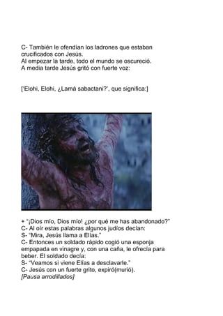 C- También le ofendían los ladrones que estaban
crucificados con Jesús.
Al empezar la tarde, todo el mundo se oscureció.
A media tarde Jesús gritó con fuerte voz:
[‘Elohi, Elohi, ¿Lamà sabactani?’, que significa:]
+ “¡Dios mío, Dios mío! ¿por qué me has abandonado?”
C- Al oír estas palabras algunos judíos decían:
S- “Mira, Jesús llama a Elías.”
C- Entonces un soldado rápido cogió una esponja
empapada en vinagre y, con una caña, le ofrecía para
beber. El soldado decía:
S- “Veamos si viene Elías a desclavarle.”
C- Jesús con un fuerte grito, expiró(murió).
[Pausa arrodillados]
 