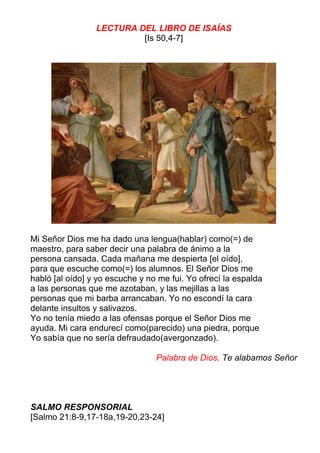LECTURA DEL LIBRO DE ISAÍAS
[Is 50,4-7]
Mi Señor Dios me ha dado una lengua(hablar) como(=) de
maestro, para saber decir una palabra de ánimo a la
persona cansada. Cada mañana me despierta [el oído],
para que escuche como(=) los alumnos. El Señor Dios me
habló [al oído] y yo escuche y no me fui. Yo ofrecí la espalda
a las personas que me azotaban, y las mejillas a las
personas que mi barba arrancaban. Yo no escondí la cara
delante insultos y salivazos.
Yo no tenía miedo a las ofensas porque el Señor Dios me
ayuda. Mi cara endurecí como(parecido) una piedra, porque
Yo sabía que no sería defraudado(avergonzado).
Palabra de Dios. Te alabamos Señor
SALMO RESPONSORIAL
[Salmo 21:8-9,17-18a,19-20,23-24]
 