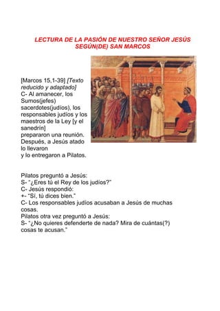 LECTURA DE LA PASIÓN DE NUESTRO SEÑOR JESÚS
SEGÚN(DE) SAN MARCOS
[Marcos 15,1-39] [Texto
reducido y adaptado]
C- Al amanecer, los
Sumos(jefes)
sacerdotes(judíos), los
responsables judíos y los
maestros de la Ley [y el
sanedrín]
prepararon una reunión.
Después, a Jesús atado
lo llevaron
y lo entregaron a Pilatos.
Pilatos preguntó a Jesús:
S- “¿Eres tú el Rey de los judíos?”
C- Jesús respondió:
+- “Sí, tú dices bien.”
C- Los responsables judíos acusaban a Jesús de muchas
cosas.
Pilatos otra vez preguntó a Jesús:
S- “¿No quieres defenderte de nada? Mira de cuántas(?)
cosas te acusan.”
 