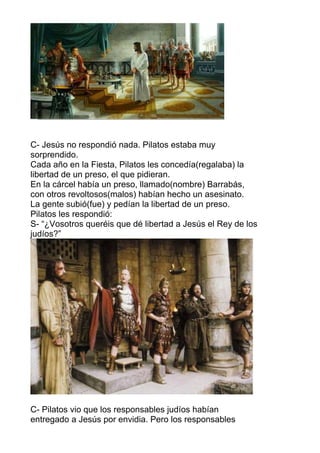 C- Jesús no respondió nada. Pilatos estaba muy
sorprendido.
Cada año en la Fiesta, Pilatos les concedía(regalaba) la
libertad de un preso, el que pidieran.
En la cárcel había un preso, llamado(nombre) Barrabás,
con otros revoltosos(malos) habían hecho un asesinato.
La gente subió(fue) y pedían la libertad de un preso.
Pilatos les respondió:
S- “¿Vosotros queréis que dé libertad a Jesús el Rey de los
judíos?”
C- Pilatos vio que los responsables judíos habían
entregado a Jesús por envidia. Pero los responsables
 