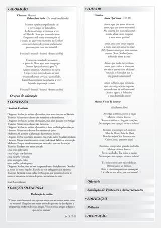 • ADORAÇÃO                                                                             • LOUVOR
           Cântico: Hosana!                                                                  Cântico
                   Ruben Ruiz Avila (2a. estrofe modificada)                                           Amor Que Vence (HE 38)

                   Mantos e palmas espalhando vai                                                      Amor, que por amor desceste
                     o povo alegre de Jerusalém.                                                       amor, que por amor morreste!
                  Lá bem ao longe se começa a ver                                                      Ah! quanta dor não padeceste!
                 o Filho de Deus que montado vem.                                                       minha alma vieste resgatar
                 Enquanto mil vozes ressoam por aí:                                                         e meu amor ganhar!
               Hosana ao que vem em nome do Senhor!
                como um alento de grande exclamação                                                    amor, que com amor seguias
                   prorrompem com voz triunfal.                                                       a mim, que sem amor tu vias!
                                                                                                    Oh! Quanto amor por mim sentias,
               Hosana! Hosana! Hosana! Hosana ao Rei!                                                   eterno Deus, Senhor Jesus,
                                                                                                           sofrendo sobre a cruz!
                     Como na estrada de Jerusalém
                 o povo de Deus aqui vem congregar.                                                    Amor, que tudo me perdoas,
                     Somos Igreja chamada por Ti.                                                      amor, que exaltas e abençoas
                  Alegres estamos. Queremos te ouvir.                                                  um réu a quem tu te afeiçoas!
                   Desperta em nós o desafio de sair,                                                   Vencido, ó Salvador por ti,
                 testemunhar no serviço e comunhão.                                                       teu grande amor senti!
                 Caminha conosco e nos chama a viver
                       levando esperança e amor.                                                       Amor sublime, que perduras,
                                                                                                       que em tua graça me seguras,
               Hosana! Hosana! Hosana! Hosana ao Rei!                                                  cercando-me de mil venturas!
                                                                                                         Aceita, agora, ó Salvador,
  Oração de adoração                                                                                       o meu humilde amor!

• CONFISSÃO                                                                                  Muitos Virão Te Louvar

Litania de Confissão                                                                                          (Guilherme Kerr)

Dirigente: Senhor, tu subiste a Jerusalém, mas antes desceste até Betânia.                           De todas as tribos, povos e raças
Todos/as: Ali ouviste o clamor dos miseráveis e dos enfermos.                                             Muitos virão te louvar,
Dirigente: Senhor, tu subiste a Jerusalém, mas antes passaste por Betfagé.                          De tantas culturas, línguas e nações,
Todos/as: Ali ouviste o clamor dos famintos.                                                       No tempo e no espaço, virão te adorar!
Dirigente: Senhor, tu subiste a Jerusalém, e foste recebido pelas crianças.
Homens: Ali ouviste o louvor dos meninos de peito.                                                    Bendito seja sempre o Cordeiro
Mulheres: Ali aceitaste a aclamação das meninas de colo.                                               Filho de Deus, Raiz da Davi
Dirigente: Senhor, tu subiste a Jerusalém, mas o falso louvor de adultos rejeitaste.                  Bendito seja o Seu Santo nome
Homens: Porque transformaram em esconderijo de ladrões o teu templo.                                    Cristo Jesus, presente aqui!
Mulheres: Porque transformaram em mercado a tua casa de oração.
Todos/as: Também nós temos trocado                                                                 Remidos, comprados grande multidão
a tua graça pelo lucro;                                                                                   Muitos virão te louvar,
a tua bênção por dinheiro;                                                                           Povo escolhido, Teu reino e nação
a tua paz pela violência;                                                                          No tempo e no espaço, virão te adorar!
o teu amor pelo ódio;
o teu perdão pela vingança.                                                                          E a nós só nos cabe tudo dedicar,
Dirigente: Senhor, vem até nós e repreende-nos, disciplina-nos. Derruba                                   Oferta suave ao Senhor,
as mesas do nosso orgulho. Expulsa de nós toda ganância e egoísmo.                                  Dons e talentos queremos consagrar
Todos/as: Restaura nossas vidas, Senhor, para que possamos louvar-te                                E a vida no teu altar, pra teu louvor!
como te louvam os meninos de peito e as meninas de colo.

(Luiz Carlos Ramos)                                                                     Ofertório
• ORAÇÃO SILENCIOSA
                                                                                        Saudação de Visitantes e Aniversariantes
                            Declaração de perdão

 “O meu mandamento é este, que vos ameis uns aos outros, assim como                    • EDIFICAÇÃO
  eu vos amei. Ninguém tem maior amor do que este: de dar alguém a
 própria vida em favor dos seus amigos. Vós sois meus amigos se fazeis o                Reflexão
                          que eu vos mando.”

                                                                      Jo 15.12-13      • DEDICAÇÃO
 