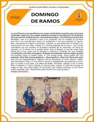 DOMINGO
DE RAMOS
Locruciﬁcarony se repartieronsus ropas,echándolas a suerte,paraverlo que
se llevaba cada uno. Era media mañana cuando lo cruciﬁcaron. En el letrero
de la acusación estaba escrito: «El rey de los judíos.» Cruciﬁcaron con él a dos
bandidos, uno a su derecha y otro a su izquierda. Así se cumplió la Escritura
que dice: «Lo consideraron como un malhechor.» Los que pasaban lo injuria-
ban, meneando la cabeza y diciendo: «¡Anda!, tú que destruías el templo y lo
reconstruías en tres días, sálvate a ti mismo bajando de la cruz.». Los sumos
sacerdotes con los escribas se burlaban también de él, diciendo: «A otros ha
salvado, y a sí mismo no se puede salvar. Que el Mesías, el rey de Israel, baje
ahora de la cruz, para que lo veamos y creamos.» También los que estaban
cruciﬁcados con él lo insultaban. Al llegar el mediodía, toda la región quedó
en tinieblas hasta la media tarde. Y, a la media tarde, Jesús clamó con voz
potente: «Eloí, Eloí, lamá sabaktaní.». Que signiﬁca: «Dios mío, Dios mío, ¿por
qué me has abandonado?». Algunos de los presentes, al oírlo, decían: «Mira,
está llamando a Elías.» Y uno echó a correr y, empapando una esponja en vina-
gre, la sujetó a una caña, y le daba de beber, diciendo: «Dejad, a ver si viene
Elías a bajarlo.» Y Jesús, dando un fuerte grito, expiró. El velo del templo se
rasgó en dos, de arriba abajo. El centurión, que estaba enfrente, al ver cómo
había expirado, dijo: «Realmente este hombre era Hijo de Dios.»
Palabra del Señor.
Facultad de Estudios Bíblicos, Pastorales y de Espiritualidad
 
