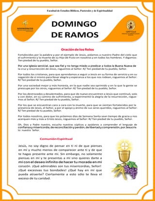 DOMINGO
DE RAMOS
Oración de los ﬁeles
Fortalecidos por la palabra y por el ejemplo de Jesús, pidamos a nuestro Padre del cielo que
el sufrimiento y la muerte de su Hijo dé fruto en nosotros y en todos los hombres. Y digamos:
Ten piedad de tu pueblo, Señor.
Por una Iglesia servicial, que sea ﬁel y no tenga miedo a predicar a todos la Buena Nueva de
la cruz y resurrección de Jesús, roguemos al Señor: R/ Ten piedad de tu pueblo, Señor.
Por todos los cristianos, para que aprendamos a seguir a Jesús en su forma de servicio y en su
negación de sí mismo para llevar alegría y esperanza a los que nos rodean, roguemos al Señor:
R/ Ten piedad de tu pueblo, Señor.
Por una sociedad mejor y más honesta, en la que nadie sea oprimido y en la que la gente se
preocupe por los otros, roguemos al Señor: R/ Ten piedad de tu pueblo, Señor.
Por los destrozados y desalentados, para que de nuevo encuentren a Jesús que continuó, solo
y con dolor, en su camino de sufrimiento, y experimentó la alegría de la resurrección, rogue-
mos al Señor; R/ Ten piedad de tu pueblo, Señor.
Por los que se encuentran cara a cara con la muerte, para que se sientan fortalecidos por la
presencia de Jesús, el Señor, y por el apoyo y ánimo de sus seres queridos, roguemos al Señor:
R/ Ten piedad de tu pueblo, Señor.
Por todos nosotros, para que los próximos días de Semana Santa sean tiempo de gracia y nos
acerquen más y más a Cristo Jesús, roguemos al Señor: R/ Ten piedad de tu pueblo, Señor.
Oh, Dios y Padre nuestro, escucha nuestras súplicas y ayúdanos a comprender el lenguaje de
conﬁanzay misericordia,de reconciliacióny perdón, de libertad y comprensión,por Jesucris-
to nuestro Señor.
Comunión Espiritual
Jesús, no soy digno de pensar en ti ni de que pienses
en mí y mucho menos de comparecer ante ti y de que
te hagas presente ante mí. Sin embargo, no solamente
piensas en mí y te presentas a mí sino quieres darte a
mí con el deseo inﬁnito de hacer tu morada en mi
corazón. ¡Qué admirables son tus misericordias, Señor!
¡Qué excesivas tus bondades! ¿Qué hay en mí que
pueda atraerte? Ciertamente a esto sólo te lleva el
exceso de tu caridad.
Facultad de Estudios Bíblicos, Pastorales y de Espiritualidad
 