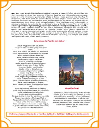 ¡Ven, ven, pues, amadísimo Jesús mío, porque te amo y te deseo inﬁnitas veces! ¡Ojalá me
viera convertido en deseo y en amor por ti! Ven, mi dulce luz, ven, mi queridísimo amor, apre-
súrate a venir a mi corazón, que renuncia a todo lo demás y nada quiere ya sino a ti. ¡Rey de
mi corazón, vida de mi alma, mi precioso tesoro, mi única alegría! Tú que eres mi todo, ven
dentro de mi espíritu, de mi corazón y de mi alma para destruir mi orgullo, mi amor propio, mi
propia voluntad y mis demás vicios e imperfecciones. Ven a establecer en mí tu humildad, tu
caridad, tu dulzura, tu paciencia, tu obediencia, tu celo y demás virtudes. Ven a mí para
amartey gloriﬁcarte dignamente y paraunir perfectamente mi espíritucontu divino Espíritu,
mi corazón con tu sagrado Corazón, mi alma con tu alma santa, y para que este corazón, este
cuerpo y esta alma que están a menudo tan cercanos y unidos con tu corazón, tu cuerpo y tu
alma por la santa Eucaristía, no tengan jamás otros sentimientos, afectos, deseos y otras
pasiones que los de tu santo Corazón, de tu sagrado cuerpo y de tu alma divina. Finalmente,
ven, Jesús mío, ven a mí para vivir y reinar en mí en forma absoluta y para siempre. Ven, Señor
Jesús (San Juan Eudes, Vida y Reino, parte VI)
Letanías a la Pasión del Señor
Jesús, Rey pacíﬁco en Jerusalén:
Ten piedad de nosotros (respuesta para
todas)
Jesús, que lavaste los pies de tus discípulos,
Jesús, agobiado de tristeza hasta la muerte,
Jesús, prosternado en la oración,
Jesús, bañado en sudor de sangre,
Jesús, confortado por el ángel,
Jesús, traicionado por Judas,
Jesús, abandonado de tus discípulos,
Jesús, llevado ante Anás y Caifás,
Jesús, vendado y abofeteado,
Jesús, cubierto de salivazos,
Jesús, acusado por falsos testigos,
Jesús, negado por Pedro,
Jesús, pospuesto por Barrabás,
Jesús, ﬂagelado y coronado de espinas,
Jesús, tratado como rey de burlas,
Jesús, condenado de muerte ignominiosa,
Jesús, cruciﬁcado por tu pueblo,
Jesús, hecho pecado y maldición por noso-
tros,
Jesús, desnudado y clavado en la cruz,
Jesús, que oraste al Padre por tus enemigos
Jesús, tratado como malhechor,
Jesús, saturado de oprobios,
Tú, que abriste el cielo del ladrón arrepentido,
Tú,que nos dejaste a María por Madre,
Tú,que obedeciste hasta la muerte de cruz,
Tú,que fuiste atravesado por la lanza,
Tú,de cuyo corazón manaron sangre y agua,
Tú,que fuiste colocado en un sepulcro nuevo,
Tú,que resucitaste al tercer día.
Oraciónﬁnal
Señor Jesús, Dios verdadero y dador de vida
eterna, que, muriendo y resucitando, quisiste
asociarnos a tu muerte y a tu vida; concéde-
nos manifestar en nosotros tu pasión y tu
resurrección, muriendo al pecado y a nosotros
mismos y viviendo para siempre en ti y para ti.
Tú que vives y reinas por los siglos de los
siglos. Amén.
Padrenuestro; Ave María; En el nombre del Padre, del Hijo y del Espíritu Santo. Amén
 