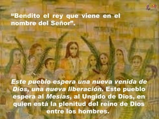 “Bendito el rey que viene en el
nombre del Señor”.




Este pueblo espera una nueva venida de
Dios, una nueva liberación. Este pueblo
espera al Mesías, al Ungido de Dios, en
quien está la plenitud del reino de Dios
          entre los hombres.
 