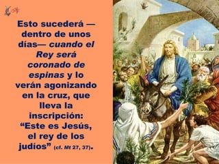 Esto sucederá —
  dentro de unos
 días— cuando el
     Rey será
   coronado de
   espinas y lo
verán agonizando
  en la cruz, que
      lleva la
   inscripción:
 “Este es Jesús,
   el rey de los
 judíos” (cf. Mt 27, 37).
 
