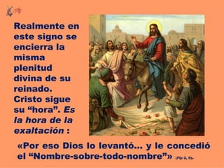 Realmente en
este signo se
encierra la
misma
plenitud
divina de su
reinado.
Cristo sigue
su “hora”. Es
la hora de la
exaltación :
«Por eso Dios lo levantó... y le concedió
el “Nombre-sobre-todo-nombre”»       .
                                 (Flp 2, 9)
 