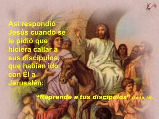 Así respondió
Jesús cuando se
le pidió que
hiciera callar a
sus discípulos,
que habían ido
con Él a
Jerusalén:
       “Reprende a tus discípulos”   (Lc 19, 39)   .
 