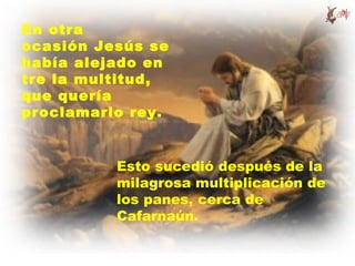 En otra
ocasión Jesús se
había alejado en
tre la multitud,
que quería
proclamarlo rey.


          Esto sucedió después de la
          milagrosa multiplicación de
          los panes, cerca de
          Cafarnaún.
 