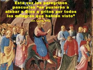 Esta vez los peregrinos
    pascuales “se pusieron a
alabar a Dios a gritos por todos
 los milagros que habían visto”
            (cf. Lc 19, 37) .
 