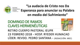 DOMINGO DE RAMOS
CLAVES HERMENÉUTICAS
RETIRO CUERPO PASTORAL IEUPR
23 FEBRERO 2018 - HOSP. RYEDER HUMACAO
LÍDER: REVDO. PEDRO SANTANA - (REDACCIÓN: MEC)
“La audacia de Cristo nos Da
Esperanza para anunciar su Palabra
en medio del Sufrimiento”
 