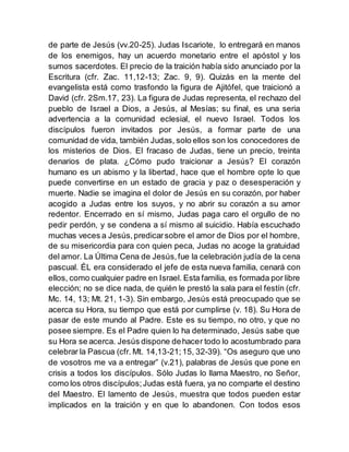 de parte de Jesús (vv.20-25). Judas Iscariote, lo entregará en manos
de los enemigos, hay un acuerdo monetario entre el apóstol y los
sumos sacerdotes. El precio de la traición había sido anunciado por la
Escritura (cfr. Zac. 11,12-13; Zac. 9, 9). Quizás en la mente del
evangelista está como trasfondo la figura de Ajitófel, que traicionó a
David (cfr. 2Sm.17, 23). La figura de Judas representa, el rechazo del
pueblo de Israel a Dios, a Jesús, al Mesías; su final, es una seria
advertencia a la comunidad eclesial, el nuevo Israel. Todos los
discípulos fueron invitados por Jesús, a formar parte de una
comunidad de vida, también Judas, solo ellos son los conocedores de
los misterios de Dios. El fracaso de Judas, tiene un precio, treinta
denarios de plata. ¿Cómo pudo traicionar a Jesús? El corazón
humano es un abismo y la libertad, hace que el hombre opte lo que
puede convertirse en un estado de gracia y paz o desesperación y
muerte. Nadie se imagina el dolor de Jesús en su corazón, por haber
acogido a Judas entre los suyos, y no abrir su corazón a su amor
redentor. Encerrado en sí mismo, Judas paga caro el orgullo de no
pedir perdón, y se condena a sí mismo al suicidio. Había escuchado
muchas veces a Jesús,predicarsobre el amor de Dios por el hombre,
de su misericordia para con quien peca, Judas no acoge la gratuidad
del amor. La Última Cena de Jesús,fue la celebración judía de la cena
pascual. ÉL era considerado el jefe de esta nueva familia, cenará con
ellos, como cualquier padre en Israel. Esta familia, es formada por libre
elección; no se dice nada, de quién le prestó la sala para el festín (cfr.
Mc. 14, 13; Mt. 21, 1-3). Sin embargo, Jesús está preocupado que se
acerca su Hora, su tiempo que está por cumplirse (v. 18). Su Hora de
pasar de este mundo al Padre. Este es su tiempo, no otro, y que no
posee siempre. Es el Padre quien lo ha determinado, Jesús sabe que
su Hora se acerca. Jesús dispone dehacer todo lo acostumbrado para
celebrar la Pascua (cfr. Mt. 14,13-21;15, 32-39). “Os aseguro que uno
de vosotros me va a entregar” (v.21), palabras de Jesús que pone en
crisis a todos los discípulos. Sólo Judas lo llama Maestro, no Señor,
como los otros discípulos;Judas está fuera, ya no comparte el destino
del Maestro. El lamento de Jesús, muestra que todos pueden estar
implicados en la traición y en que lo abandonen. Con todos esos
 