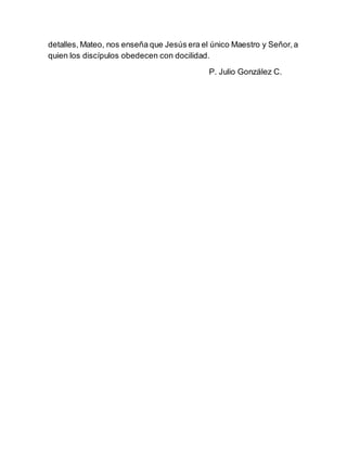 detalles, Mateo, nos enseña que Jesús era el único Maestro y Señor,a
quien los discípulos obedecen con docilidad.
P. Julio González C.
 
