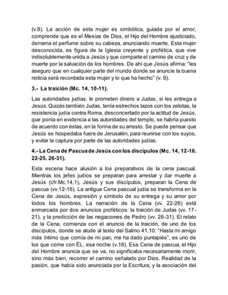 (v.8). La acción de esta mujer es simbólica, guiada por el amor,
comprende que es el Mesías de Dios, el Hijo del Hombre ajusticiado,
derrama el perfume sobre su cabeza, anunciando muerte. Esta mujer
desconocida, es figura de la Iglesia creyente y profética, que vive
indisolublemente unida a Jesús y que comparte el camino de cruz y de
muerte por la salvación de los hombres. De ahí que Jesús afirma: “les
aseguro que en cualquier parte del mundo donde se anuncie la buena
noticia será recordada esta mujer y lo que ha hecho” (v. 9).
3.- La traición (Mc. 14, 10-11).
Las autoridades judías, le prometen dinero a Judas, si les entrega a
Jesús. Quizás también Judas, tenía estrechos lazos con los zelotas, la
resistencia judía contra Roma, desconcertado por la actitud de Jesús,
que ponía en evidencia a las autoridades del templo, se habría puesto
de acuerdo con éstas, en la forma de su arresto. Se puede pensar que
Jesús se hospedaba fuera de Jerusalén, para reunirse con los suyos,
y evitar la captura por parte de las autoridades judías.
4.- La Cena de Pascuade Jesús con los discípulos (Mc. 14, 12-16.
22-25. 26-31).
Esta escena hace alusión a los preparativos de la cena pascual.
Mientras los jefes judíos se preparan para arrestar y dar muerte a
Jesús (cfr.Mc.14,1), Jesús y sus discípulos, preparan la Cena de
pascua (vv.12-16). La antigua Cena pascual judía se transforma en la
Cena de Jesús, expresión y símbolo de su entrega y su amor por
todos los hombres. La narración de la Cena (vv. 22-26) está
enmarcada por dos anuncios proféticos: la traición de Judas (vv. 17-
21), y la predicción de las negaciones de Pedro (vv. 26-31). El relato
de la Cena, comienza con el anuncio de la traición, de uno de los
discípulos, donde se alude al texto del Salmo 41,10: “Hasta mi amigo
más íntimo que comía de mi pan, me ha dado puntapiés”, es uno de
los que come con ÉL, esa noche (v.18). Esa Cena de pascua, el Hijo
del Hombre anuncia que se va, no significaba necesariamente morir,
sino más bien, recorrer el camino señalado por Dios. Realidad de la
pasión, que había sido anunciada por la Escritura, y la asociación del
 