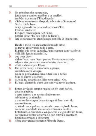 148 TEMPO DA QUARESMA
N Os príncipes dos sacerdotes,
juntamente com os escribas e os anciãos,
também troçavam d’Ele, dizendo:
R «Salvou os outros e não pode salvar-Se a Si mesmo!
Se é o rei de Israel,
desça agora da cruz e acreditaremos n’Ele.
Confiou em Deus:
Ele que O livre agora, se O ama,
porque disse: ‘Eu sou Filho de Deus’».
N Até os salteadores crucificados com Ele O insultavam.
Desde o meio-dia até às três horas da tarde,
as trevas envolveram toda a terra.
E, pelas três horas da tarde, Jesus clamou com voz forte:
J «Eli, Eli, lemá sabactáni?»,
N que quer dizer:
«Meu Deus, meu Deus, porque Me abandonastes?».
Alguns dos presentes, ouvindo isto, disseram:
R «Está a chamar por Elias».
N Um deles correu a tomar uma esponja,
embebeu-a em vinagre,
pô-la na ponta duma cana e deu-Lhe a beber.
Mas os outros disseram:
R «Deixa lá. Vejamos se Elias vem salvá-l’O».
N E Jesus, clamando outra vez com voz forte, expirou.
N Então, o véu do templo rasgou-se em duas partes,
de alto a baixo;
a terra tremeu e as rochas fenderam-se.
Abriram-se os túmulos,
e muitos dos corpos de santos que tinham morrido
ressuscitaram;
e, saindo do sepulcro, depois da ressurreição de Jesus,
entraram na cidade santa e apareceram a muitos.
Entretanto, o centurião e os que com ele guardavam Jesus,
ao verem o tremor de terra e o que estava a acontecer,
ficaram aterrados e disseram:
R «Este era verdadeiramente Filho de Deus».
 