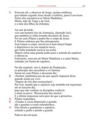 149
DOMINGO DE RAMOS
N Estavam ali, a observar de longe, muitas mulheres
que tinham seguido Jesus desde a Galileia, para O servirem.
Entre elas encontrava-se Maria Madalena,
Maria, mãe de Tiago e de José,
e a mãe dos filhos de Zebedeu.
Ao cair da tarde,
veio um homem rico de Arimateia, chamado José,
que também se tinha tornado discípulo de Jesus.
Foi ter com Pilatos e pediu-lhe o corpo de Jesus.
E Pilatos ordenou que lho entregassem.
José tomou o corpo, envolveu-o num lençol limpo
e depositou-o no seu sepulcro novo,
que tinha mandado escavar na rocha.
Depois rolou uma grande pedra para a entrada do sepulcro
e retirou-se.
Entretanto, estavam ali Maria Madalena e a outra Maria,
sentadas em frente do sepulcro.
No dia seguinte, isto é, depois da Preparação,
os príncipes dos sacerdotes e os fariseus
foram ter com Pilatos e disseram-lhe:
R «Senhor, lembrámo-nos do que aquele impostor disse
quando ainda era vivo:
‘Depois de três dias ressuscitarei’.
Por isso, manda que o sepulcro seja mantido em segurança
até ao terceiro dia,
para que não venham os discípulos roubá-lo
e dizer ao povo: ‘Ressuscitou dos mortos’.
E a última impostura seria pior do que a primeira».
N Pilatos respondeu:
R «Tendes à vossa disposição a guarda:
ide e guardai-o como entenderdes».
N Eles foram e guardaram o sepulcro,
selando a pedra e pondo a guarda.
Palavra da salvação.
 