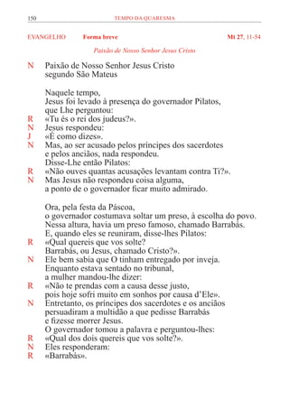 150 TEMPO DA QUARESMA
EVANGELHO Forma breve Mt 27, 11-54
Paixão de Nosso Senhor Jesus Cristo
N Paixão de Nosso Senhor Jesus Cristo
segundo São Mateus
Naquele tempo,
Jesus foi levado à presença do governador Pilatos,
que Lhe perguntou:
R «Tu és o rei dos judeus?».
N Jesus respondeu:
J «É como dizes».
N Mas, ao ser acusado pelos príncipes dos sacerdotes
e pelos anciãos, nada respondeu.
Disse-Lhe então Pilatos:
R «Não ouves quantas acusações levantam contra Ti?».
N Mas Jesus não respondeu coisa alguma,
a ponto de o governador ficar muito admirado.
Ora, pela festa da Páscoa,
o governador costumava soltar um preso, à escolha do povo.
Nessa altura, havia um preso famoso, chamado Barrabás.
E, quando eles se reuniram, disse-lhes Pilatos:
R «Qual quereis que vos solte?
Barrabás, ou Jesus, chamado Cristo?».
N Ele bem sabia que O tinham entregado por inveja.
Enquanto estava sentado no tribunal,
a mulher mandou-lhe dizer:
R «Não te prendas com a causa desse justo,
pois hoje sofri muito em sonhos por causa d’Ele».
N Entretanto, os príncipes dos sacerdotes e os anciãos
persuadiram a multidão a que pedisse Barrabás
e fizesse morrer Jesus.
O governador tomou a palavra e perguntou-lhes:
R «Qual dos dois quereis que vos solte?».
N Eles responderam:
R «Barrabás».
 