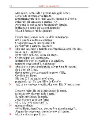 152 TEMPO DA QUARESMA
Mas Jesus, depois de o provar, não quis beber.
Depois de O terem crucificado,
repartiram entre si as suas vestes, tirando-as à sorte,
e ficaram ali sentados a guardá-l’O.
Por cima da sua cabeça puseram um letreiro,
indicando a causa da sua condenação:
«Este é Jesus, o rei dos judeus».
Foram crucificados com Ele dois salteadores,
um à direita e outro à esquerda.
Os que passavam insultavam-n’O
e abanavam a cabeça, dizendo:
R «Tu que destruías o templo e o reedificavas em três dias,
salva-Te a Ti mesmo;
se és Filho de Deus, desce da cruz».
N Os príncipes dos sacerdotes,
juntamente com os escribas e os anciãos,
também troçavam d’Ele, dizendo:
R «Salvou os outros e não pode salvar-Se a Si mesmo!
Se é o rei de Israel,
desça agora da cruz e acreditaremos n’Ele.
Confiou em Deus:
Ele que O livre agora, se O ama,
porque disse: ‘Eu sou Filho de Deus’».
N Até os salteadores crucificados com Ele O insultavam.
Desde o meio-dia até às três horas da tarde,
as trevas envolveram toda a terra.
E, pelas três horas da tarde,
Jesus clamou com voz forte:
J «Eli, Eli, lemá sabactáni?»,
N que quer dizer:
«Meu Deus, meu Deus, porque Me abandonastes?».
Alguns dos presentes, ouvindo isto, disseram:
R «Está a chamar por Elias».
 