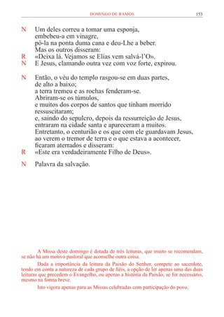 153
DOMINGO DE RAMOS
N Um deles correu a tomar uma esponja,
embebeu-a em vinagre,
pô-la na ponta duma cana e deu-Lhe a beber.
Mas os outros disseram:
R «Deixa lá. Vejamos se Elias vem salvá-l’O».
N E Jesus, clamando outra vez com voz forte, expirou.
N Então, o véu do templo rasgou-se em duas partes,
de alto a baixo;
a terra tremeu e as rochas fenderam-se.
Abriram-se os túmulos,
e muitos dos corpos de santos que tinham morrido
ressuscitaram;
e, saindo do sepulcro, depois da ressurreição de Jesus,
entraram na cidade santa e apareceram a muitos.
Entretanto, o centurião e os que com ele guardavam Jesus,
ao verem o tremor de terra e o que estava a acontecer,
ficaram aterrados e disseram:
R «Este era verdadeiramente Filho de Deus».
N Palavra da salvação.
A Missa deste domingo é dotada de três leituras, que muito se recomendam,
se não há um motivo pastoral que aconselhe outra coisa.
Dada a importância da leitura da Paixão do Senhor, compete ao sacerdote,
tendo em conta a natureza de cada grupo de fiéis, a opção de ler apenas uma das duas
leituras que precedem o Evangelho, ou apenas a história da Paixão, se for necessário,
mesmo na forma breve.
Isto vigora apenas para as Missas celebradas com participação do povo.
 
