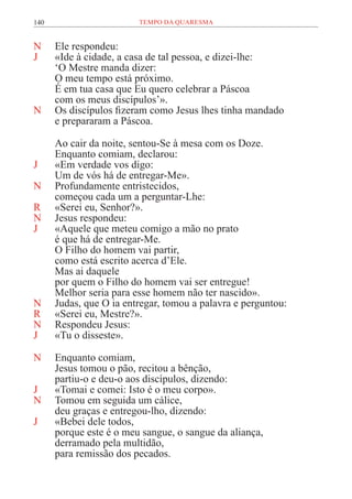 140 TEMPO DA QUARESMA
N Ele respondeu:
J «Ide à cidade, a casa de tal pessoa, e dizei-lhe:
‘O Mestre manda dizer:
O meu tempo está próximo.
É em tua casa que Eu quero celebrar a Páscoa
com os meus discípulos’».
N Os discípulos fizeram como Jesus lhes tinha mandado
e prepararam a Páscoa.
Ao cair da noite, sentou-Se à mesa com os Doze.
Enquanto comiam, declarou:
J «Em verdade vos digo:
Um de vós há de entregar-Me».
N Profundamente entristecidos,
começou cada um a perguntar-Lhe:
R «Serei eu, Senhor?».
N Jesus respondeu:
J «Aquele que meteu comigo a mão no prato
é que há de entregar-Me.
O Filho do homem vai partir,
como está escrito acerca d’Ele.
Mas ai daquele
por quem o Filho do homem vai ser entregue!
Melhor seria para esse homem não ter nascido».
N Judas, que O ia entregar, tomou a palavra e perguntou:
R «Serei eu, Mestre?».
N Respondeu Jesus:
J «Tu o disseste».
N Enquanto comiam,
Jesus tomou o pão, recitou a bênção,
partiu-o e deu-o aos discípulos, dizendo:
J «Tomai e comei: Isto é o meu corpo».
N Tomou em seguida um cálice,
deu graças e entregou-lho, dizendo:
J «Bebei dele todos,
porque este é o meu sangue, o sangue da aliança,
derramado pela multidão,
para remissão dos pecados.
 