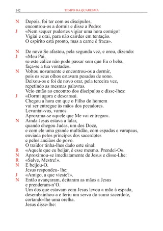 142 TEMPO DA QUARESMA
N Depois, foi ter com os discípulos,
encontrou-os a dormir e disse a Pedro:
J «Nem sequer pudestes vigiar uma hora comigo!
Vigiai e orai, para não cairdes em tentação.
O espírito está pronto, mas a carne é fraca».
N De novo Se afastou, pela segunda vez, e orou, dizendo:
J «Meu Pai,
se este cálice não pode passar sem que Eu o beba,
faça-se a tua vontade».
N Voltou novamente e encontrou-os a dormir,
pois os seus olhos estavam pesados de sono.
Deixou-os e foi de novo orar, pela terceira vez,
repetindo as mesmas palavras.
Veio então ao encontro dos discípulos e disse-lhes:
J «Dormi agora e descansai.
Chegou a hora em que o Filho do homem
vai ser entregue às mãos dos pecadores.
Levantai-vos, vamos.
Aproxima-se aquele que Me vai entregar».
N Ainda Jesus estava a falar,
quando chegou Judas, um dos Doze,
e com ele uma grande multidão, com espadas e varapaus,
enviada pelos príncipes dos sacerdotes
e pelos anciãos do povo.
O traidor tinha-lhes dado este sinal:
R «Aquele que eu beijar, é esse mesmo. Prendei-O».
N Aproximou-se imediatamente de Jesus e disse-Lhe:
R «Salve, Mestre!».
N E beijou-O.
Jesus respondeu- lhe:
J «Amigo, a que vieste?».
N Então avançaram, deitaram as mãos a Jesus
e prenderam-n’O.
Um dos que estavam com Jesus levou a mão à espada,
desembainhou-a e feriu um servo do sumo sacerdote,
cortando-lhe uma orelha.
Jesus disse-lhe:
 