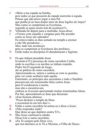 143
DOMINGO DE RAMOS
J «Mete a tua espada na bainha,
pois todos os que puxarem da espada morrerão à espada.
Pensas que não posso rogar a meu Pai
que ponha já ao meu dispor mais de doze legiões de Anjos?
Mas como se cumpririam as Escrituras,
segundo as quais assim tem de acontecer?».
N Voltando-Se depois para a multidão, Jesus disse:
J «Viestes com espadas e varapaus para Me prender
como se fosse um salteador!
Eu estava todos os dias sentado no templo a ensinar
e não Me prendestes ...
Mas, tudo isto aconteceu
para se cumprirem as Escrituras dos profetas».
N Então todos os discípulos O abandonaram e fugiram.
N Os que tinham prendido Jesus
levaram-n’O à presença do sumo sacerdote Caifás,
onde os escribas e os anciãos se tinham reunido.
Pedro foi-O seguindo de longe,
até ao palácio do sumo sacerdote.
Aproximando-se, entrou e sentou-se com os guardas,
para ver como acabaria tudo aquilo.
Entretanto, os príncipes dos sacerdotes e todo o Sinédrio
procuravam um testemunho falso contra Jesus
para O condenarem à morte,
mas não o encontravam,
embora se tivessem apresentado muitas testemunhas falsas.
Por fim, apresentaram-se duas que disseram:
R «Este homem afirmou:
‘Posso destruir o templo de Deus
e reconstruí-lo em três dias’».
N Então o sumo sacerdote levantou-se e disse a Jesus:
R «Não respondes nada?
Que dizes ao que depõem contra Ti?».
N Mas Jesus continuava calado.
Disse-Lhe o sumo sacerdote:
R «Eu Te conjuro pelo Deus vivo,
que nos declares se és Tu o Messias, o Filho de Deus».
 