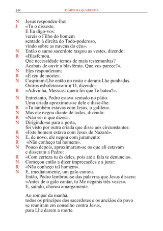 144 TEMPO DA QUARESMA
N Jesus respondeu-lhe:
J «Tu o disseste.
E Eu digo-vos:
vereis o Filho do homem
sentado à direita do Todo-poderoso,
vindo sobre as nuvens do céu».
N Então o sumo sacerdote rasgou as vestes, dizendo:
R «Blasfemou.
Que necessidade temos de mais testemunhas?
Acabais de ouvir a blasfémia. Que vos parece?».
N Eles responderam:
R «É réu de morte».
N Cuspiram-Lhe então no rosto e deram-Lhe punhadas.
Outros esbofeteavam-n’O, dizendo:
R «Adivinha, Messias: quem foi que Te bateu?».
N Entretanto, Pedro estava sentado no pátio.
Uma criada aproximou-se dele e disse-lhe:
R «Tu também estavas com Jesus, o galileu».
N Mas ele negou diante de todos, dizendo:
R «Não sei o que dizes».
N Dirigindo-se para a porta,
foi visto por outra criada que disse aos circunstantes:
R «Este homem estava com Jesus de Nazaré».
N E, de novo, ele negou com juramento:
R «Não conheço tal homem».
N Pouco depois, aproximaram-se os que ali estavam
e disseram a Pedro:
R «Com certeza tu és deles, pois até a fala te denuncia».
N Começou então a dizer imprecações e a jurar:
R «Não conheço tal homem».
N E, imediatamente, um galo cantou.
Então, Pedro lembrou-se das palavras que Jesus dissera:
«Antes de o galo cantar, tu Me negarás três vezes».
E, saindo, chorou amargamente.
Ao romper da manhã,
todos os príncipes dos sacerdotes e os anciãos do povo
se reuniram em conselho contra Jesus,
para Lhe darem a morte.
 