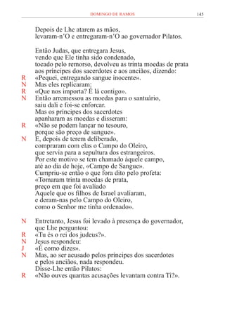 145
DOMINGO DE RAMOS
Depois de Lhe atarem as mãos,
levaram-n’O e entregaram-n’O ao governador Pilatos.
Então Judas, que entregara Jesus,
vendo que Ele tinha sido condenado,
tocado pelo remorso, devolveu as trinta moedas de prata
aos príncipes dos sacerdotes e aos anciãos, dizendo:
R «Pequei, entregando sangue inocente».
N Mas eles replicaram:
R «Que nos importa? É lá contigo».
N Então arremessou as moedas para o santuário,
saiu dali e foi-se enforcar.
Mas os príncipes dos sacerdotes
apanharam as moedas e disseram:
R «Não se podem lançar no tesouro,
porque são preço de sangue».
N E, depois de terem deliberado,
compraram com elas o Campo do Oleiro,
que servia para a sepultura dos estrangeiros.
Por este motivo se tem chamado àquele campo,
até ao dia de hoje, «Campo de Sangue».
Cumpriu-se então o que fora dito pelo profeta:
«Tomaram trinta moedas de prata,
preço em que foi avaliado
Aquele que os filhos de Israel avaliaram,
e deram-nas pelo Campo do Oleiro,
como o Senhor me tinha ordenado».
N Entretanto, Jesus foi levado à presença do governador,
que Lhe perguntou:
R «Tu és o rei dos judeus?».
N Jesus respondeu:
J «É como dizes».
N Mas, ao ser acusado pelos príncipes dos sacerdotes
e pelos anciãos, nada respondeu.
Disse-Lhe então Pilatos:
R «Não ouves quantas acusações levantam contra Ti?».
 