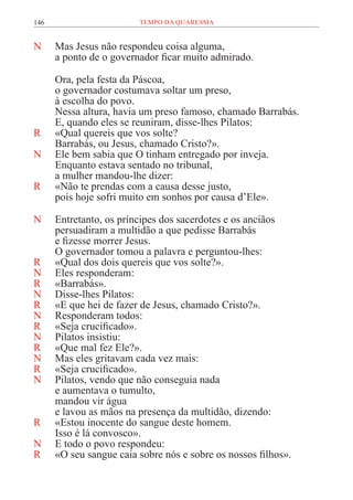 146 TEMPO DA QUARESMA
N Mas Jesus não respondeu coisa alguma,
a ponto de o governador ficar muito admirado.
Ora, pela festa da Páscoa,
o governador costumava soltar um preso,
à escolha do povo.
Nessa altura, havia um preso famoso, chamado Barrabás.
E, quando eles se reuniram, disse-lhes Pilatos:
R «Qual quereis que vos solte?
Barrabás, ou Jesus, chamado Cristo?».
N Ele bem sabia que O tinham entregado por inveja.
Enquanto estava sentado no tribunal,
a mulher mandou-lhe dizer:
R «Não te prendas com a causa desse justo,
pois hoje sofri muito em sonhos por causa d’Ele».
N Entretanto, os príncipes dos sacerdotes e os anciãos
persuadiram a multidão a que pedisse Barrabás
e fizesse morrer Jesus.
O governador tomou a palavra e perguntou-lhes:
R «Qual dos dois quereis que vos solte?».
N Eles responderam:
R «Barrabás».
N Disse-lhes Pilatos:
R «E que hei de fazer de Jesus, chamado Cristo?».
N Responderam todos:
R «Seja crucificado».
N Pilatos insistiu:
R «Que mal fez Ele?».
N Mas eles gritavam cada vez mais:
R «Seja crucificado».
N Pilatos, vendo que não conseguia nada
e aumentava o tumulto,
mandou vir água
e lavou as mãos na presença da multidão, dizendo:
R «Estou inocente do sangue deste homem.
Isso é lá convosco».
N E todo o povo respondeu:
R «O seu sangue caia sobre nós e sobre os nossos filhos».
 