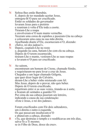 147
DOMINGO DE RAMOS
N Soltou-lhes então Barrabás.
E, depois de ter mandado açoitar Jesus,
entregou-lh’O para ser crucificado.
Então os soldados do governador
levaram Jesus para o pretório
e reuniram à volta d’Ele toda a coorte.
Tiraram-Lhe a roupa
e envolveram-n’O num manto vermelho.
Teceram uma coroa de espinhos e puseram-Lha na cabeça
e colocaram uma cana na sua mão direita.
Ajoelhando diante d’Ele, escarneciam-n’O, dizendo:
R «Salve, rei dos judeus!».
N Depois, cuspiam-Lhe no rosto
e, pegando na cana, batiam-Lhe com ela na cabeça.
Depois de O terem escarnecido,
tiraram-Lhe o manto, vestiram-Lhe as suas roupas
e levaram-n’O para ser crucificado.
N Ao saírem,
encontraram um homem de Cirene, chamado Simão,
e requisitaram-no para levar a cruz de Jesus.
Chegados a um lugar chamado Gólgota,
que quer dizer lugar do Calvário,
deram-Lhe a beber vinho misturado com fel.
Mas Jesus, depois de o provar, não quis beber.
Depois de O terem crucificado,
repartiram entre si as suas vestes, tirando-as à sorte,
e ficaram ali sentados a guardá-l’O.
Por cima da sua cabeça puseram um letreiro,
indicando a causa da sua condenação:
«Este é Jesus, o rei dos judeus».
Foram crucificados com Ele dois salteadores,
um à direita e outro à esquerda.
Os que passavam insultavam-n’O
e abanavam a cabeça, dizendo:
R «Tu, que destruías o templo e o reedificavas em três dias,
salva-Te a Ti mesmo;
se és Filho de Deus, desce da cruz».
 