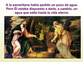 A la samaritana había pedido un poco de agua.
Pero Él estaba dispuesto a darle, a cambio, un
agua que salta hasta la vida eterna.
 