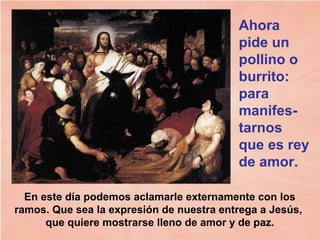 En este día podemos aclamarle externamente con los
ramos. Que sea la expresión de nuestra entrega a Jesús,
que quiere mostrarse lleno de amor y de paz.
Ahora
pide un
pollino o
burrito:
para
manifes-
tarnos
que es rey
de amor.
 