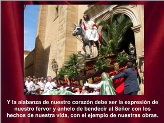 Y la alabanza de nuestro corazón debe ser la expresión de
nuestro fervor y anhelo de bendecir al Señor con los
hechos de nuestra vida, con el ejemplo de nuestras obras.
 