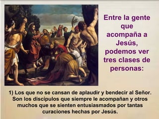 1) Los que no se cansan de aplaudir y bendecir al Señor.
Son los discípulos que siempre le acompañan y otros
muchos que se sienten entusiasmados por tantas
curaciones hechas por Jesús.
Entre la gente
que
acompaña a
Jesús,
podemos ver
tres clases de
personas:
 