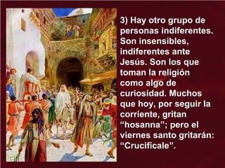 3) Hay otro grupo de
personas indiferentes.
Son insensibles,
indiferentes ante
Jesús. Son los que
toman la religión
como algo de
curiosidad. Muchos
que hoy, por seguir la
corriente, gritan
“hosanna”; pero el
viernes santo gritarán:
“Crucifícale”.
 