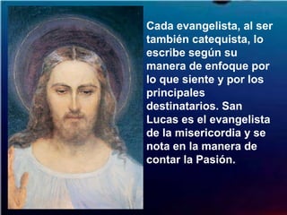 Cada evangelista, al ser
también catequista, lo
escribe según su
manera de enfoque por
lo que siente y por los
principales
destinatarios. San
Lucas es el evangelista
de la misericordia y se
nota en la manera de
contar la Pasión.
 