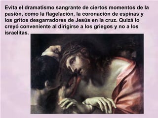 Evita el dramatismo sangrante de ciertos momentos de la
pasión, como la flagelación, la coronación de espinas y
los gritos desgarradores de Jesús en la cruz. Quizá lo
creyó conveniente al dirigirse a los griegos y no a los
israelitas.
 