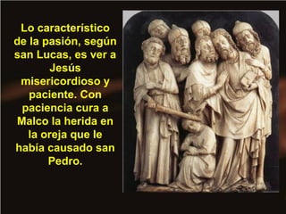 Lo característico
de la pasión, según
san Lucas, es ver a
Jesús
misericordioso y
paciente. Con
paciencia cura a
Malco la herida en
la oreja que le
había causado san
Pedro.
 