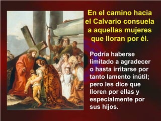 Podría haberse
limitado a agradecer
o hasta irritarse por
tanto lamento inútil;
pero les dice que
lloren por ellas y
especialmente por
sus hijos.
En el camino hacia
el Calvario consuela
a aquellas mujeres
que lloran por él.
 