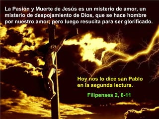 La Pasión y Muerte de Jesús es un misterio de amor, un
misterio de despojamiento de Dios, que se hace hombre
por nuestro amor; pero luego resucita para ser glorificado.
Filipenses 2, 6-11
Hoy nos lo dice san Pablo
en la segunda lectura.
 
