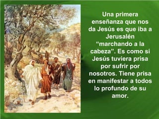 Una primera
enseñanza que nos
da Jesús es que iba a
Jerusalén
“marchando a la
cabeza”. Es como si
Jesús tuviera prisa
por sufrir por
nosotros. Tiene prisa
en manifestar a todos
lo profundo de su
amor.
 