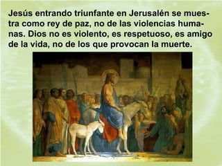 Jesús entrando triunfante en Jerusalén se mues-
tra como rey de paz, no de las violencias huma-
nas. Dios no es violento, es respetuoso, es amigo
de la vida, no de los que provocan la muerte.
 