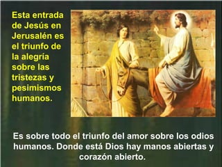 Es sobre todo el triunfo del amor sobre los odios
humanos. Donde está Dios hay manos abiertas y
corazón abierto.
Esta entrada
de Jesús en
Jerusalén es
el triunfo de
la alegría
sobre las
tristezas y
pesimismos
humanos.
 