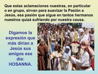 Que estas aclamaciones nuestras, en particular
o en grupo, sirvan para suavizar la Pasión a
Jesús, esa pasión que sigue en tantos hermanos
nuestros quizá sufriendo por nuestra causa.
Digamos la
expresión que
más dirían a
Jesús sus
amigos ese
día:
HOSANNA.
 