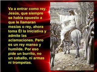 Va a entrar como rey.
Jesús, que siempre
se había opuesto a
que le llamaran
mesías o rey, ahora
toma Él la iniciativa y
admite las
aclamaciones. Pero
es un rey manso y
humilde. Por eso
pide un burrito, no
un caballo, ni armas
ni trompetas.
 
