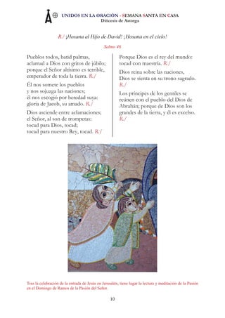 UNIDOS EN LA ORACIÓN - SEMANA SANTA EN CASA
Diócesis de Astorga
10
R./ ¡Hosana al Hijo de David! ¡Hosana en el cielo!
Salmo 46
Pueblos todos, batid palmas,
aclamad a Dios con gritos de júbilo;
porque el Señor altísimo es terrible,
emperador de toda la tierra. R./
Él nos somete los pueblos
y nos sojuzga las naciones;
él nos escogió por heredad suya:
gloria de Jacob, su amado. R./
Dios asciende entre aclamaciones;
el Señor, al son de trompetas:
tocad para Dios, tocad;
tocad para nuestro Rey, tocad. R./
Porque Dios es el rey del mundo:
tocad con maestría. R./
Dios reina sobre las naciones,
Dios se sienta en su trono sagrado.
R./
Los príncipes de los gentiles se
reúnen con el pueblo del Dios de
Abrahán; porque de Dios son los
grandes de la tierra, y él es excelso.
R./
Tras la celebración de la entrada de Jesús en Jerusalén, tiene lugar la lectura y meditación de la Pasión
en el Domingo de Ramos de la Pasión del Señor.
 